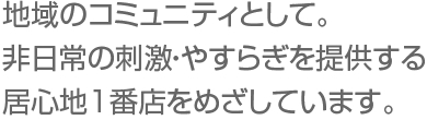 地域のコミュニティとして。非日常の刺激・やすらぎを提供する居心地1番店をめざしています。