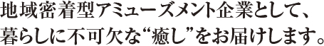地域密着型アミューズメント企業として、暮らしに不可欠な“癒し”をお届けします。