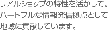 リアルショップの特性を活かして。ハートフルな情報発信拠点として地域に貢献しています。