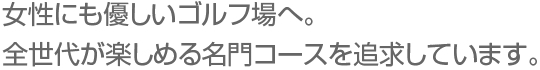 女性にも優しいゴルフ場へ。全世代が楽しめる名門コースを追求しています。